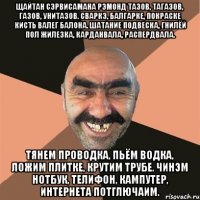 Щайтан сэрвисамана Рэмонд тазов, тагазов, газов, унитазов. Сваркэ, балгарке, покраске кисть валег балона. Шатание подвеска, гнилёй пол жилезка, карданвала, распердвала. Тянем проводка, пьём водка, ложим плитке, крутим трубе. Чинэм нотбук, телифон, кампутер, интернета потглючаим.