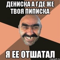 ДЕНИСКА А ГДЕ ЖЕ ТВОЯ ПИПИСКА Я ЕЕ ОТШАТАЛ