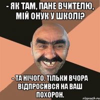 - Як там, пане вчителю, мій онук у школі? - Та нічого. Тільки вчора відпросився на ваш похорон.