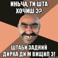 Иньча, ти шта хочиш э? Штаби задний дирка ди м вищил Э!