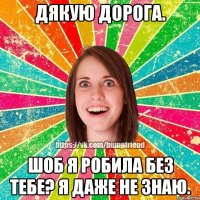 Дякую дорога. Шоб я робила без тебе? Я даже не знаю.