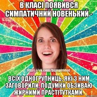 в класі появився симпатичний новенький - всіх одногрупниць, які з ним заговорили, подумки обзиваю жирними прастітутками.