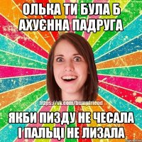 олька ти була б ахуєнна падруга якби пизду не чесала і пальці не лизала