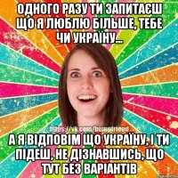 одного разу ти запитаєш що я люблю більше, тебе чи Україну... а я відповім що Україну, і ти підеш, не дізнавшись, що тут без варіантів