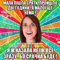 Мала пішла срати .Пройшло дві години , а малої ще нема ! Я ж казала не їж все зразу , бо срачка буде !