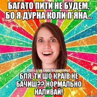 Багато пити не будем, бо я дурна коли п'яна... Бля, ти шо країв не бачиш?? Нормально наливай!
