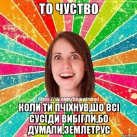 то чуство коли ти пчіхнув,шо всі сусіди вибігли,бо думали,землетрус