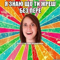 я знаю що ти жреш без пере 