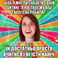 шоб я могла сказати своїй дитині "а я в твоєму віці такого не робила!" їй достатньо просто вчитися і не їсти наніч.