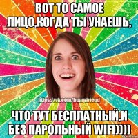 Вот то самое лицо,когда ты унаешь, что тут бесплатный,и без парольный WIFI))))