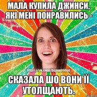 Мала купила джинси, які мені понравились - сказала шо вони її утолщають.