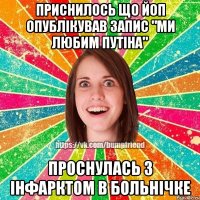 Приснилось що ЙоП опублікував запис "ми любим Путіна" Проснулась з інфарктом в больнічке