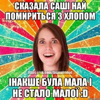 сказала Саші най помириться з хлопом інакше була мала і не стало малої :D