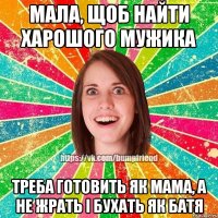 Мала, щоб найти харошого мужика треба готовить як мама, а не жрать і бухать як батя