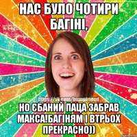 нас було чотири багіні, но єбаний паца забрав Макса!багіням і втрьох прекрасно))