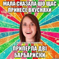 мала сказала шо щас принесе вкусняхи приперла двi барбариски