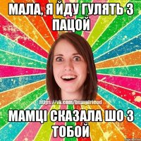 мала, я йду гулять з пацой мамцi сказала шо з тобой