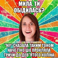 мила, ти обiдилась? "Нi!" сказала таким тоном наче тiко шо прокляла тричи до дев"ятого колiна