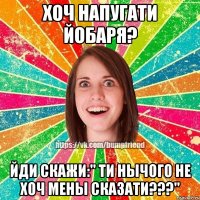 Хоч напугати йобаря? Йди скажи:" Ти нычого не хоч мены сказати???"