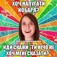 Хоч напугати йобаря? Йди скажи:"Ти нічо не хоч мені сказати?"