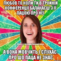 Любов то коли ти в тройній конференції балакаєш з її пацою про неї А вона мовчить і слухає. про шо паца не знає