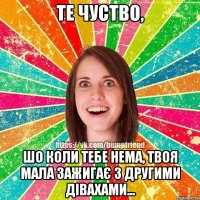 те чуство, шо коли тебе нема, твоя мала зажигає з другими дівахами...