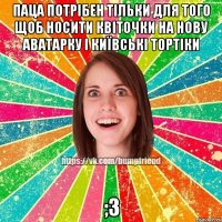 Паца потрібен тільки для того щоб носити квіточки на нову аватарку і київські тортіки ;З