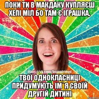 поки ти в макдаку купляєш хепі міл бо там є іграшка, твої однокласниці придумують ім`я своїй другій дитині