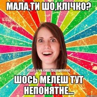 МАЛА,ТИ ШО,КЛІЧКО? ШОСЬ МЕЛЕШ ТУТ НЕПОНЯТНЕ...