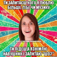 ти запитаєш кого я люблю більше, тебе чи музику ти підеш,а язнімлю навушник і запитаю "шо?"