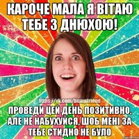 кароче мала я вітаю тебе з днюхою! проведи цей день позитивно, але не набухуйся, шоб мені за тебе стидно не було