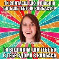 Ти спитаєш, що я люблю більше тебе чи ковбасу?? І я відповім, що тебе бо в тебе вдома є ковбаса