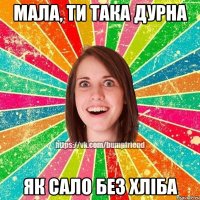 МАЛА, ТИ ТАКА ДУРНА ЯК САЛО БЕЗ ХЛІБА