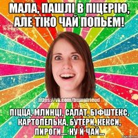 мала, пашлi в пiцерiю, але тiко чай попьем! пiцца, млинцi, салат, бiфштекс, картопелька, бутери, кекси, пироги.... ну й чай...