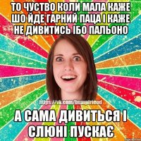 то чуство коли мала каже шо йде гарний паца і каже не дивитись ібо пальоно а сама дивиться і слюні пускає