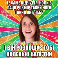 Те саме відчуття, коли в паци розмір такий ноги такий як в тебе і він розношує тобі новенькі балєтки
