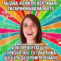 абідка, коли по вертикалі ти гарнюнька на фото а як превертаєш по горизонталі, то така рожа, шо бульдозером переїхало
