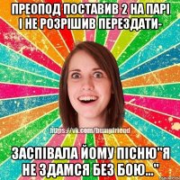 преопод поставив 2 на парі і не розрішив перездати- заспівала йому пісню"Я не здамся без бою..."