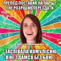 препод поставив на парі "2" і не розрішив перездати- заспівала йому пісню "Я не здамся без бою..."