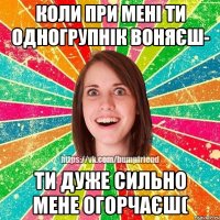 коли при мені ти одногрупнік воняєш- ти дуже сильно мене огорчаєш(