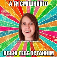 А ти смішний))) Вбью тебе останнім