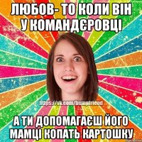 Любов- то коли він у командєровці а ти допомагаєш його мамці копать картошку