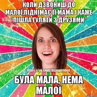 Коли дзвониш до малої,піднімає її мама і каже "Пішла гуляти з друзями" Була мала, нема малої