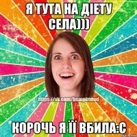 я тута на діету села))) Корочь я її вбила:С