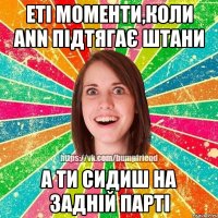 еті моменти,коли Ann підтягає штани а ти сидиш на задній парті