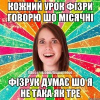 кожний урок фізри говорю шо місячні фізрук думає шо я не така як тре