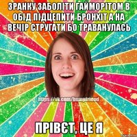 зранку заболіти гайморітом в обід підцепити бронхіт а на вечір стругати бо траванулась прівєт, це я