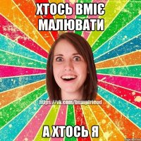 Хтось вміє малювати А хтось Я