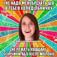 І не надо мені брехать шо в тебе в холодільничку не лежать квашані огурчики, або кісле молоко