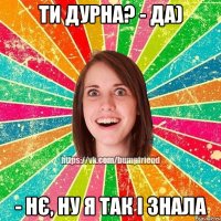 ти дурна? - да) - нє, ну я так і знала